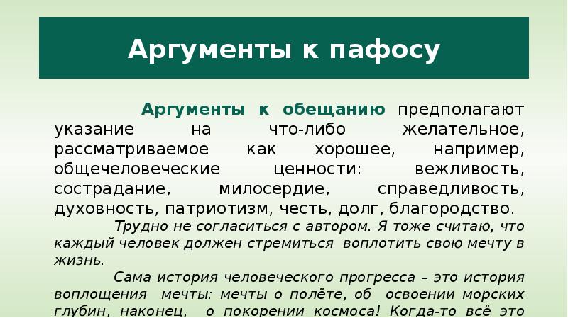 


Аргументы к пафосу
         Аргументы к обещанию предполагают указание на что-либо желательное, рассматриваемое как хорошее, например, общечеловеческие ценности: вежливость, сострадание, милосердие, справедливость, духовность, патриотизм, честь, долг, благородство. 
          Трудно не согласиться с автором. Я тоже считаю, что каждый человек должен стремиться  воплотить свою мечту в жизнь.
         Сама история человеческого прогресса – это история воплощения  мечты: мечты о полёте, об  освоении морских глубин, наконец,  о покорении космоса! Когда-то всё это казалось несбыточными  фантазиями, и только настоящим мечтателям мы обязаны этими достижениями цивилизации.  

          
                            
