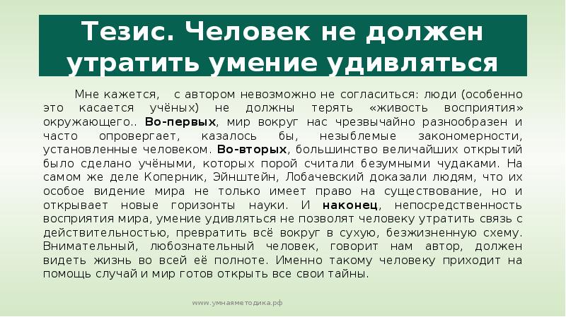 


Тезис. Человек не должен утратить умение удивляться
       Мне кажется,   с автором невозможно не согласиться: люди (особенно это касается учёных) не должны терять «живость восприятия» окружающего.. Во-первых, мир вокруг нас чрезвычайно разнообразен и часто опровергает, казалось бы, незыблемые закономерности, установленные человеком. Во-вторых, большинство величайших открытий было сделано учёными, которых порой считали безумными чудаками. На самом же деле Коперник, Эйнштейн, Лобачевский доказали людям, что их особое видение мира не только имеет право на существование, но и открывает новые горизонты науки. И наконец, непосредственность восприятия мира, умение удивляться не позволят человеку утратить связь с действительностью, превратить всё вокруг в сухую, безжизненную схему. Внимательный, любознательный человек, говорит нам автор, должен видеть жизнь во всей её полноте. Именно такому человеку приходит на помощь случай и мир готов открыть все свои тайны.
