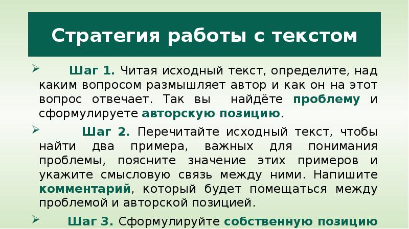 


Стратегия работы с текстом
      Шаг 1. Читая исходный текст, определите, над каким вопросом размышляет автор и как он на этот вопрос отвечает. Так вы  найдёте проблему и сформулируете авторскую позицию. 
      Шаг 2. Перечитайте исходный текст, чтобы найти два примера, важных для понимания проблемы, поясните значение этих примеров и укажите смысловую связь между ними. Напишите комментарий, который будет помещаться между проблемой и авторской позицией.
      Шаг 3. Сформулируйте собственную позицию и обоснуйте её.  
      Шаг 4. Напишите заключение.
 
