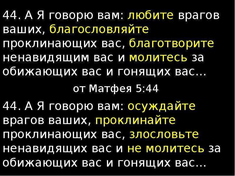 Любите врагов ваших благотворите ненавидящих вас. Молитесь за обижающих вас благословляйте проклинающих. Любите врагов ваших благословляйте проклинающих вас. А Я говорю вам любите врагов ваших. Молитесь за обижающих вас.