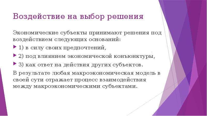 


Воздействие на выбор решения
Экономические субъекты принимают решения под воздействием следующих оснований: 
1) в силу своих предпочтений, 
2) под влиянием экономической конъюнктуры,  
3) как ответ на действия других субъектов. 
В результате любая макроэкономическая модель в своей сути отражает процесс взаимодействия между макроэкономическими субъектами.
