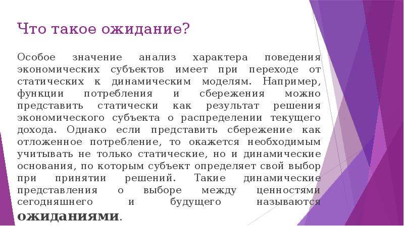 


Что такое ожидание?
Особое значение анализ характера поведения экономических субъектов имеет при переходе от статических к динамическим моделям. Например, функции потребления и сбережения можно представить статически как результат решения экономического субъекта о распределении текущего дохода. Однако если представить сбережение как отложенное потребление, то окажется необходимым учитывать не только статические, но и динамические основания, по которым субъект определяет свой выбор при принятии решений. Такие динамические представления о выборе между ценностями сегодняшнего и будущего называются ожиданиями.
