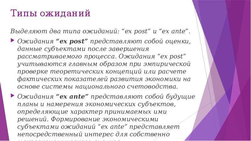 


Типы ожиданий
Выделяют два типа ожиданий: “ex post” и “ex ante”.
Ожидания “ex post” представляют собой оценки, данные субъектами после завершения рассматриваемого процесса. Ожидания “ex post” учитываются главным образом при эмпирической проверке теоретических концепций или расчете фактических показателей развития экономики на основе системы национального счетоводства.
Ожидания “ex ante” представляют собой будущие планы и намерения экономических субъектов, определяющие характер принимаемых ими решений. Формирование экономическими субъектами ожиданий “ex ante” представляет непосредственный интерес для собственно макроэкономического анализа.

