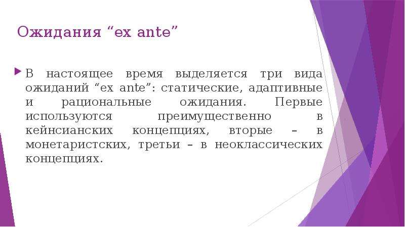 


Ожидания “ex ante”
В настоящее время выделяется три вида ожиданий “ex ante”: статические, адаптивные и рациональные ожидания. Первые используются преимущественно в кейнсианских концепциях, вторые – в монетаристских, третьи – в неоклассических концепциях.
