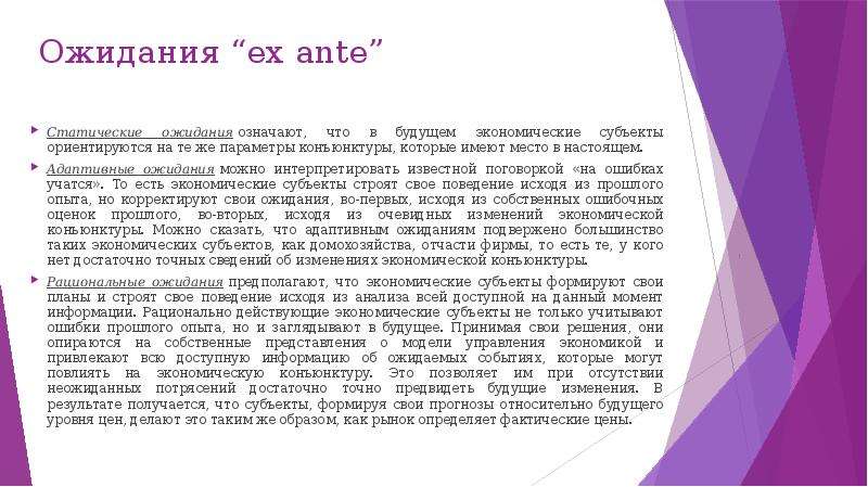 


Ожидания “ex ante”
Статические ожидания означают, что в будущем экономические субъекты ориентируются на те же параметры конъюнктуры, которые имеют место в настоящем.
Адаптивные ожидания можно интерпретировать известной поговоркой «на ошибках учатся». То есть экономические субъекты строят свое поведение исходя из прошлого опыта, но корректируют свои ожидания, во-первых, исходя из собственных ошибочных оценок прошлого, во-вторых, исходя из очевидных изменений экономической конъюнктуры. Можно сказать, что адаптивным ожиданиям подвержено большинство таких экономических субъектов, как домохозяйства, отчасти фирмы, то есть те, у кого нет достаточно точных сведений об изменениях экономической конъюнктуры.
Рациональные ожидания предполагают, что экономические субъекты формируют свои планы и строят свое поведение исходя из анализа всей доступной на данный момент информации. Рационально действующие экономические субъекты не только учитывают ошибки прошлого опыта, но и заглядывают в будущее. Принимая свои решения, они опираются на собственные представления о модели управления экономикой и привлекают всю доступную информацию об ожидаемых событиях, которые могут повлиять на экономическую конъюнктуру. Это позволяет им при отсутствии неожиданных потрясений достаточно точно предвидеть будущие изменения. В результате получается, что субъекты, формируя свои прогнозы относительно будущего уровня цен, делают это таким же образом, как рынок определяет фактические цены.
