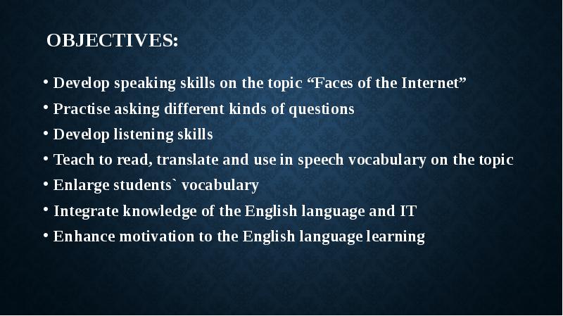 


Objectives:
Develop speaking skills on the topic “Faces of the Internet”
Practise asking different kinds of questions
Develop listening skills
Teach to read, translate and use in speech vocabulary on the topic
Enlarge students` vocabulary
Integrate knowledge of the English language and IT
Enhance motivation to the English language learning 
