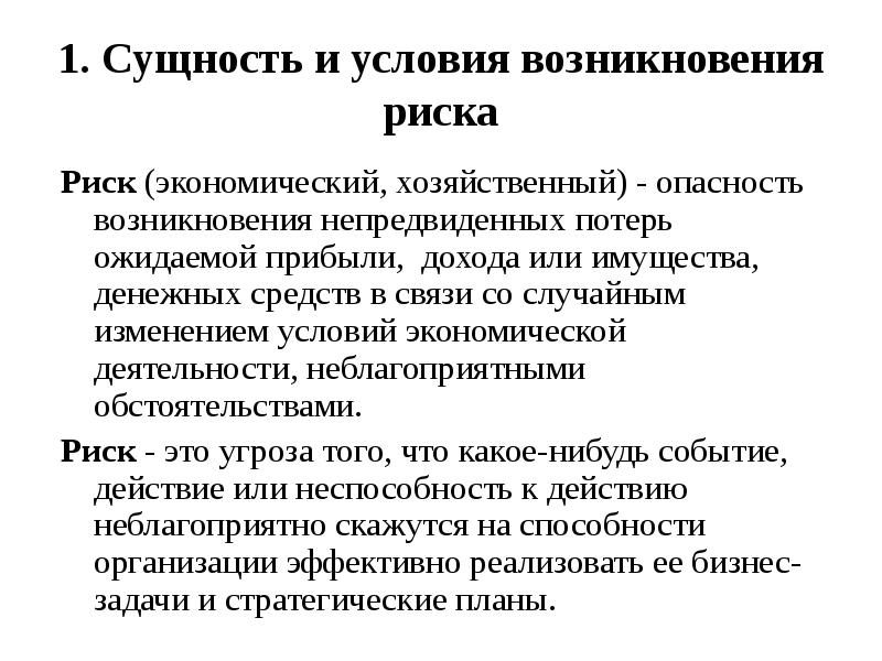 


1. Сущность и условия возникновения риска
Риск (экономический, хозяйственный) - опасность возникновения непредвиденных потерь ожидаемой прибыли,  дохода или имущества, денежных средств в связи со случайным изменением условий экономической деятельности, неблагоприятными обстоятельствами.
Риск - это угроза того, что какое-нибудь событие, действие или неспособность к действию неблагоприятно скажутся на способности организации эффективно реализовать ее бизнес-задачи и стратегические планы.
