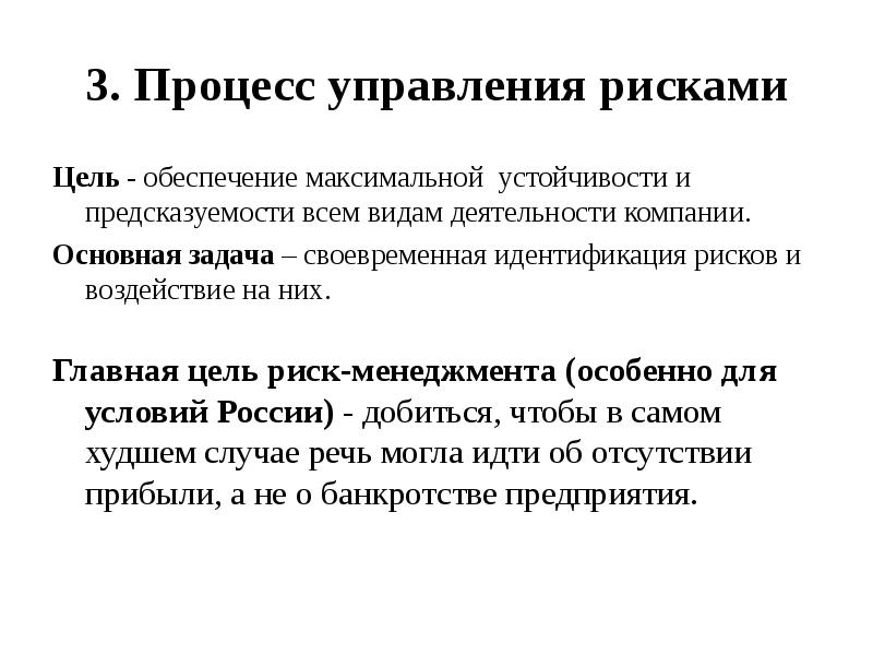 


3. Процесс управления рисками
Цель - обеспечение максимальной  устойчивости и предсказуемости всем видам деятельности компании.
Основная задача – своевременная идентификация рисков и воздействие на них.
Главная цель риск-менеджмента (особенно для
условий России) - добиться, чтобы в самом
худшем случае речь могла идти об отсутствии прибыли, а не о банкротстве предприятия.
