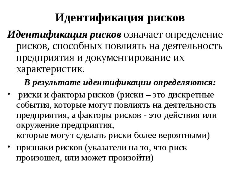 


Идентификация рисков
Идентификация рисков означает определение рисков, способных повлиять на деятельность предприятия и документирование их характеристик.
В результате идентификации определяются:
 риски и факторы рисков (риски – это дискретные события, которые могут повлиять на деятельность предприятия, а факторы рисков - это действия или окружение предприятия,
которые могут сделать риски более вероятными)
признаки рисков (указатели на то, что риск произошел, или может произойти)
