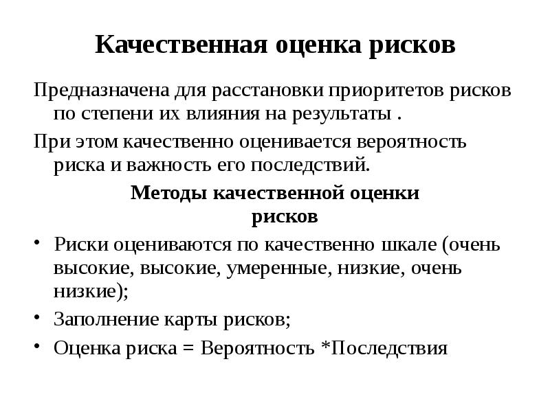 


Качественная оценка рисков
Предназначена для расстановки приоритетов рисков по степени их влияния на результаты .
При этом качественно оценивается вероятность риска и важность его последствий.
Методы качественной оценки
рисков
Риски оцениваются по качественно шкале (очень высокие, высокие, умеренные, низкие, очень низкие);
Заполнение карты рисков;
Оценка риска = Вероятность *Последствия
