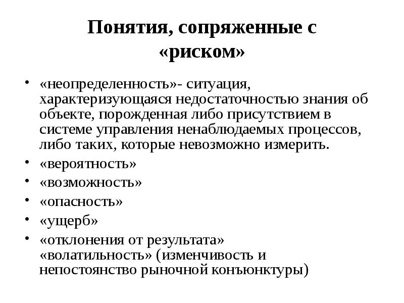 


Понятия, сопряженные с
«риском»
«неопределенность»- ситуация, характеризующаяся недостаточностью знания об объекте, порожденная либо присутствием в системе управления ненаблюдаемых процессов, либо таких, которые невозможно измерить. 
«вероятность»
«возможность»
«опасность»
«ущерб»
«отклонения от результата»
«волатильность» (изменчивость и
непостоянство рыночной конъюнктуры)
