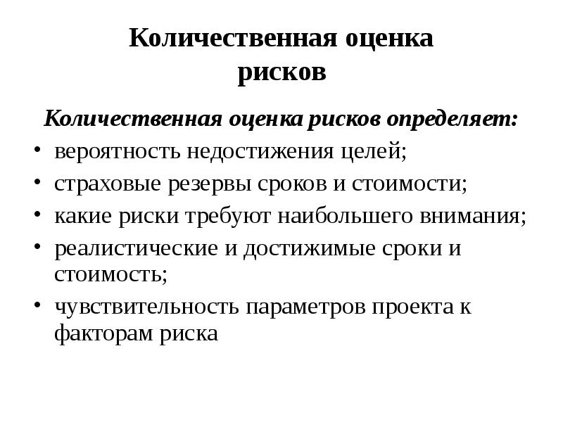 


Количественная оценка
рисков
Количественная оценка рисков определяет:
вероятность недостижения целей;
страховые резервы сроков и стоимости;
какие риски требуют наибольшего внимания;
реалистические и достижимые сроки и
стоимость;
чувствительность параметров проекта к
факторам риска
