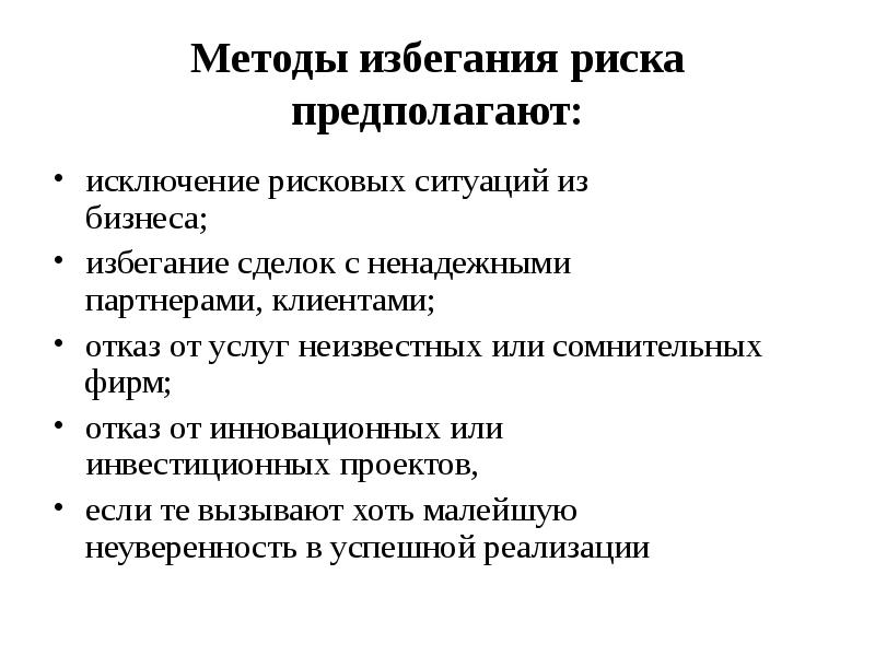 


Методы избегания риска
предполагают:
исключение рисковых ситуаций из
бизнеса;
избегание сделок с ненадежными
партнерами, клиентами;
отказ от услуг неизвестных или сомнительных фирм;
отказ от инновационных или
инвестиционных проектов,
если те вызывают хоть малейшую
неуверенность в успешной реализации
