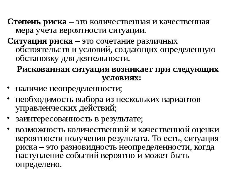 


Степень риска – это количественная и качественная мера учета вероятности ситуации.
Степень риска – это количественная и качественная мера учета вероятности ситуации.
Ситуация риска – это сочетание различных обстоятельств и условий, создающих определенную обстановку для деятельности.
Рискованная ситуация возникает при следующих условиях:
наличие неопределенности;
необходимость выбора из нескольких вариантов управленческих действий;
заинтересованность в результате;
возможность количественной и качественной оценки вероятности получения результата. То есть, ситуация риска – это разновидность неопределенности, когда наступление событий вероятно и может быть определено.
