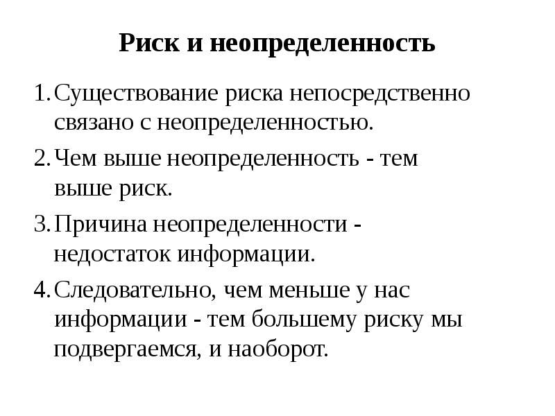 


Риск и неопределенность
1.	Существование риска непосредственно
связано с неопределенностью.
2.	Чем выше неопределенность - тем
выше риск.
3.	Причина неопределенности -
недостаток информации.
4.	Следовательно, чем меньше у нас
информации - тем большему риску мы
подвергаемся, и наоборот.
