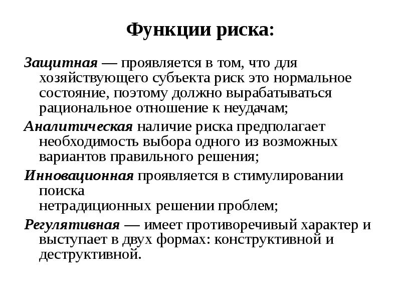 


Функции риска:
Защитная — проявляется в том, что для хозяйствующего субъекта риск это нормальное состояние, поэтому должно вырабатываться рациональное отношение к неудачам;
Аналитическая наличие риска предполагает необходимость выбора одного из возможных вариантов правильного решения;
Инновационная проявляется в стимулировании поиска
нетрадиционных решении проблем;
Регулятивная — имеет противоречивый характер и
выступает в двух формах: конструктивной и деструктивной.
