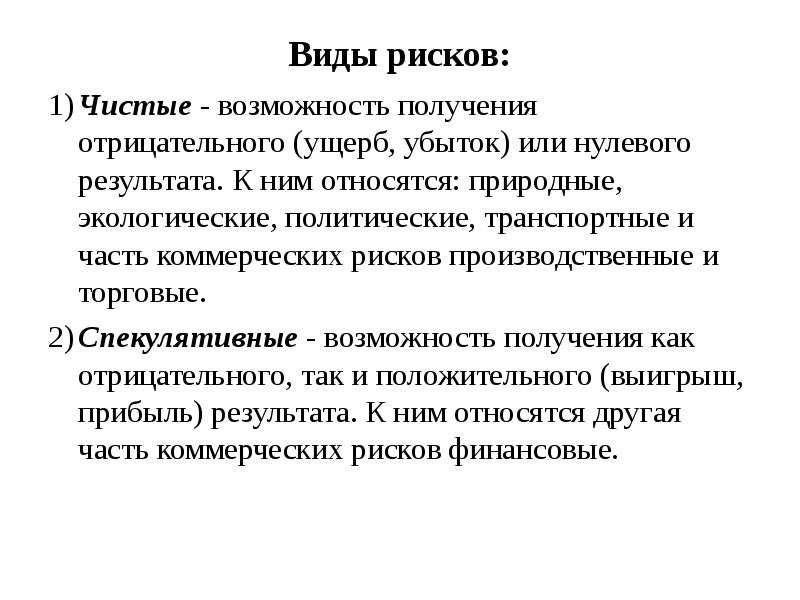 


Виды рисков:
1)	Чистые - возможность получения
отрицательного (ущерб, убыток) или нулевого
результата. К ним относятся: природные,
экологические, политические, транспортные и
часть коммерческих рисков производственные и
торговые.
2)	Спекулятивные - возможность получения как
отрицательного, так и положительного (выигрыш,
прибыль) результата. К ним относятся другая
часть коммерческих рисков финансовые.
