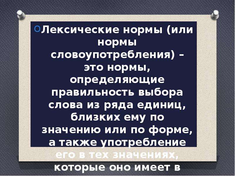  Лексические нормы (или нормы словоупотребления) – это нормы, определяющие правильность выбора слова из ряда единиц, близких ему по значению или по форме, а также употребление его в тех значениях, которые оно имеет в литературном языке.  Лексические нормы (или нормы словоупотребления) – это нормы, определяющие правильность выбора слова из ряда единиц, близких ему по значению или по форме, а также употребление его в тех значениях, которые оно имеет в литературном языке.  