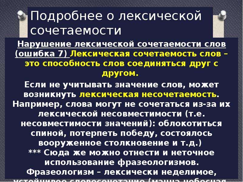  Подробнее о лексической сочетаемости Нарушение лексической сочетаемости слов (ошибка 7) Лексическая сочетаемость слов – это способность слов соединяться друг с другом. Если не учитывать значение слов, может возникнуть лексическая несочетаемость. Например, слова могут не сочетаться из-за их лексической несовместимости (т.е. несовместимости значений): облокотиться спиной, потерпеть победу, состоялось вооруженное столкновение и т.д.)  *** Сюда же можно отнести и неточное использование фразеологизмов. Фразеологизм – лексически неделимое, устойчивое словосочетание (манна небесная, зарубить на носу). 