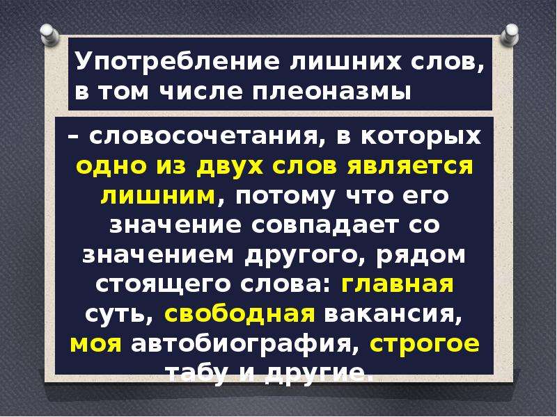  Употребление лишних слов, в том числе плеоназмы – словосочетания, в которых одно из двух слов является лишним, потому что его значение совпадает со значением другого, рядом стоящего слова: главная суть, свободная вакансия, моя автобиография, строгое табу и другие.  