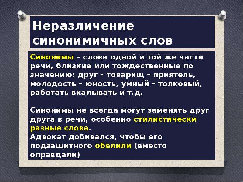  Неразличение синонимичных слов Синонимы – слова одной и той же части речи, близкие или тождественные по значению: друг – товарищ – приятель, молодость – юность, умный – толковый, работать вкалывать и т.д. Синонимы не всегда могут заменять друг друга в речи, особенно стилистически разные слова. Адвокат добивался, чтобы его подзащитного обелили (вместо оправдали) 