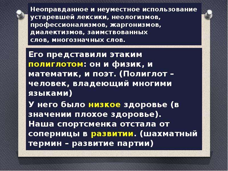  Неоправданное и неуместное использование устаревшей лексики, неологизмов, профессионализмов, жаргонизмов, диалектизмов, заимствованных слов, многозначных слов.  Его представили этаким полиглотом: он и физик, и математик, и поэт. (Полиглот – человек, владеющий многими языками) У него было низкое здоровье (в значении плохое здоровье). Наша спортсменка отстала от соперницы в развитии. (шахматный термин – развитие партии) 