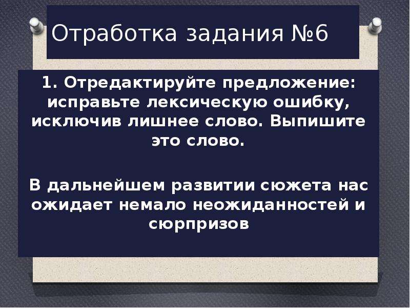  Отработка задания №6 1. Отредактируйте предложение: исправьте лексическую ошибку, исключив лишнее слово. Выпишите это слово.   В дальнейшем развитии сюжета нас ожидает немало неожиданностей и сюрпризов 