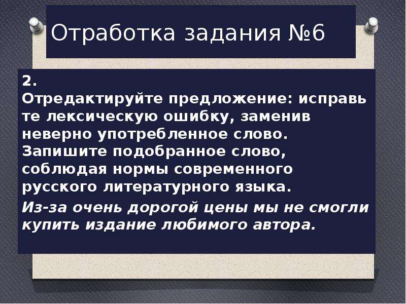  Отработка задания №6 2. Отредактируйте предложение: исправьте лексическую ошибку, заменив неверно употребленное слово. Запишите подобранное слово, соблюдая нормы современного русского литературного языка. Из-за очень дорогой цены мы не смогли купить издание любимого автора. 