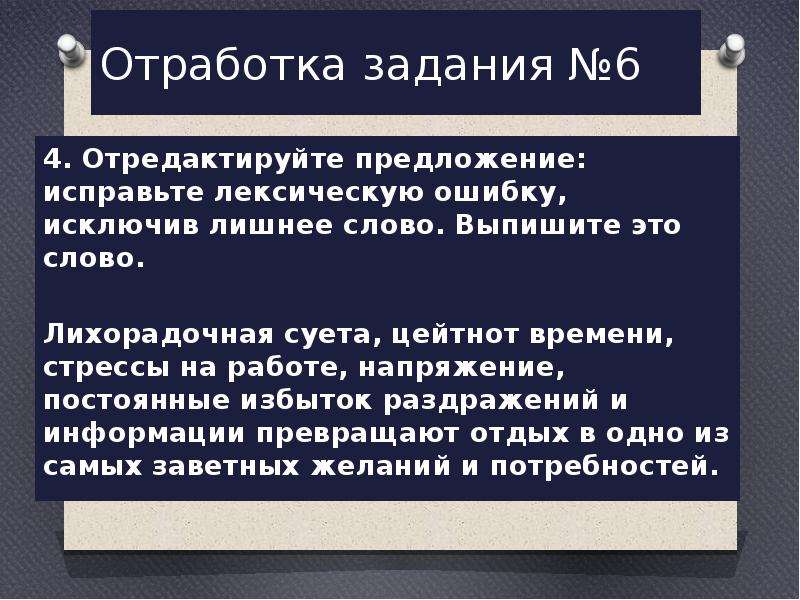  Отработка задания №6 4. Отредактируйте предложение: исправьте лексическую ошибку, исключив лишнее слово. Выпишите это слово.   Лихорадочная суета, цейтнот времени, стрессы на работе, напряжение, постоянные избыток раздражений и информации превращают отдых в одно из самых заветных желаний и потребностей. 