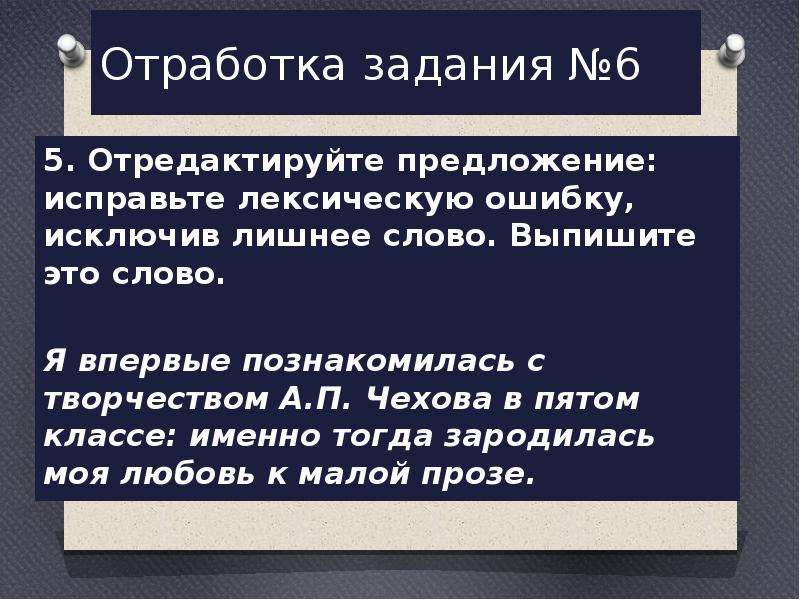  Отработка задания №6 5. Отредактируйте предложение: исправьте лексическую ошибку, исключив лишнее слово. Выпишите это слово.   Я впервые познакомилась с творчеством А.П. Чехова в пятом классе: именно тогда зародилась моя любовь к малой прозе. 