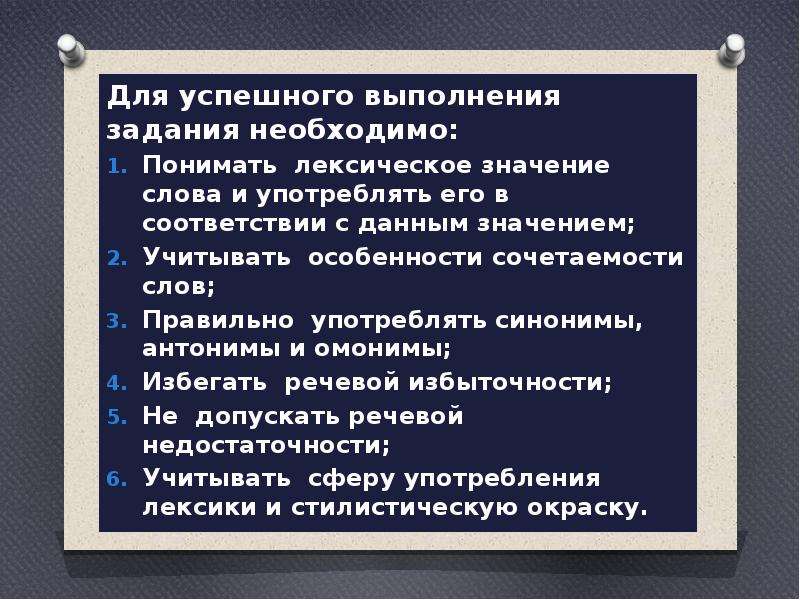  Для успешного выполнения задания необходимо: Для успешного выполнения задания необходимо: Понимать лексическое значение слова и употреблять его в соответствии с данным значением; Учитывать особенности сочетаемости слов; Правильно употреблять синонимы, антонимы и омонимы; Избегать речевой избыточности; Не допускать речевой недостаточности; Учитывать сферу употребления лексики и стилистическую окраску. 