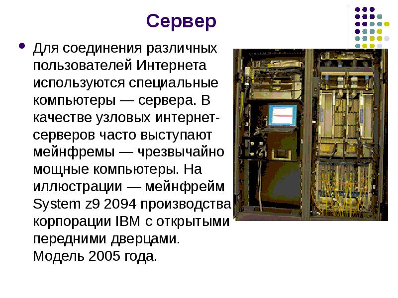 


Сервер 
Для соединения различных пользователей Интернета используются специальные компьютеры — сервера. В качестве узловых интернет-серверов часто выступают мейнфремы — чрезвычайно мощные компьютеры. На иллюстрации — мейнфрейм System z9 2094 производства корпорации IBM с открытыми передними дверцами. Модель 2005 года. 
